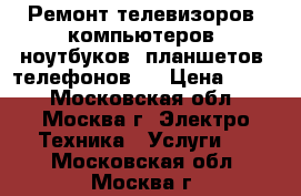 Ремонт телевизоров, компьютеров, ноутбуков, планшетов, телефонов.  › Цена ­ 500 - Московская обл., Москва г. Электро-Техника » Услуги   . Московская обл.,Москва г.